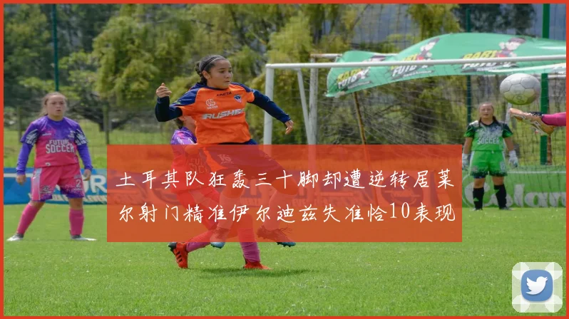 土耳其队狂轰三十脚却遭逆转居莱尔射门精准伊尔迪兹失准恰10表现平平