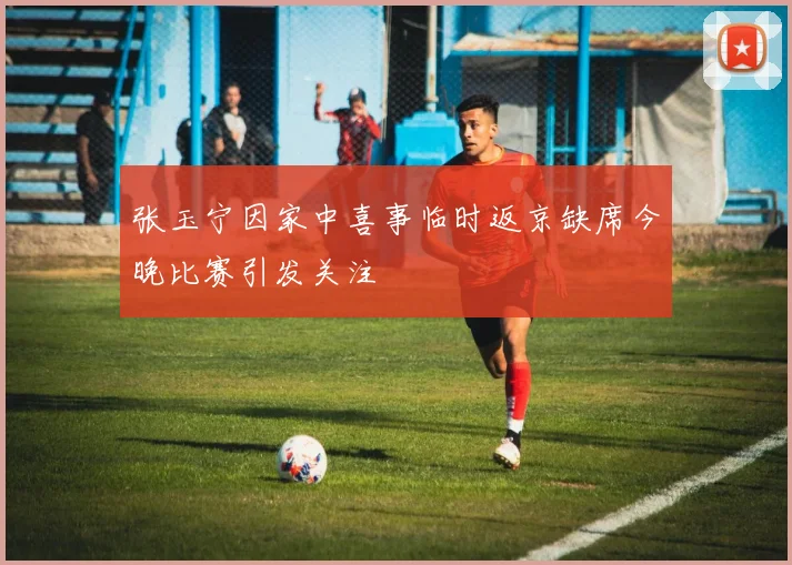 张玉宁因家中喜事临时返京缺席今晚比赛引发关注