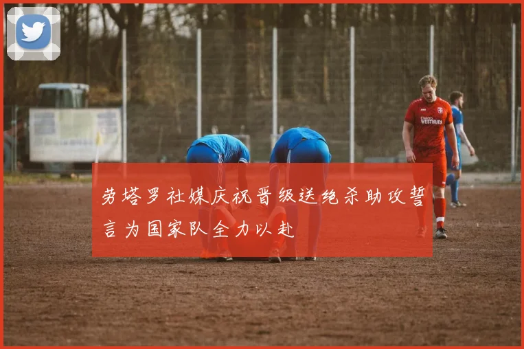 劳塔罗社媒庆祝晋级送绝杀助攻誓言为国家队全力以赴