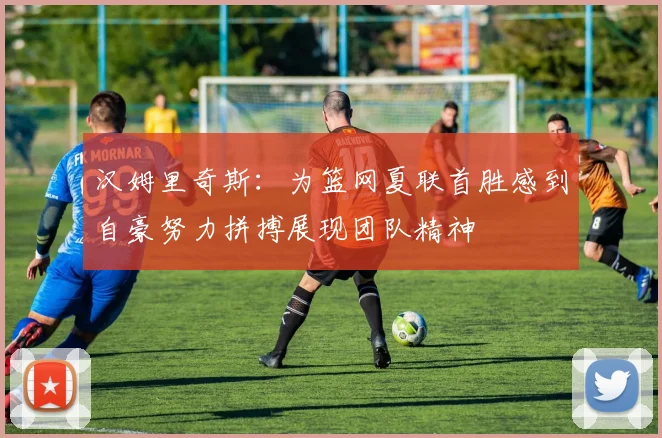 汉姆里奇斯：为篮网夏联首胜感到自豪努力拼搏展现团队精神