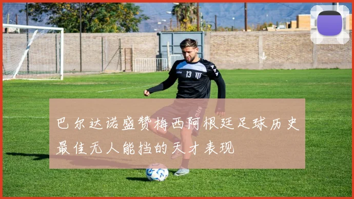 巴尔达诺盛赞梅西阿根廷足球历史最佳无人能挡的天才表现