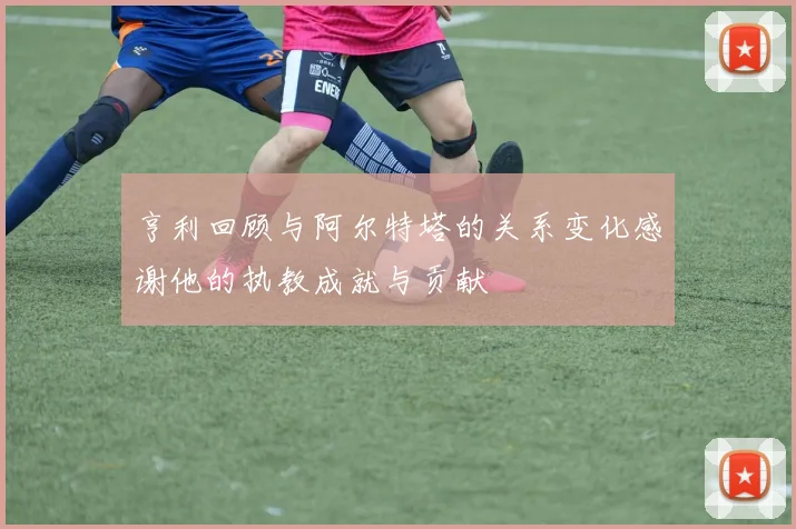 亨利回顾与阿尔特塔的关系变化感谢他的执教成就与贡献