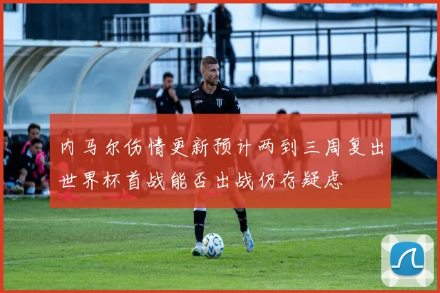 内马尔伤情更新预计两到三周复出世界杯首战能否出战仍存疑虑