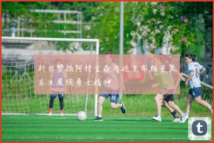 科尔赞扬阿特金森与迈克布朗重聚东决展现勇士精神