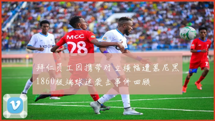 拜仁员工因携带对立横幅遭慕尼黑1860极端球迷袭击事件回顾