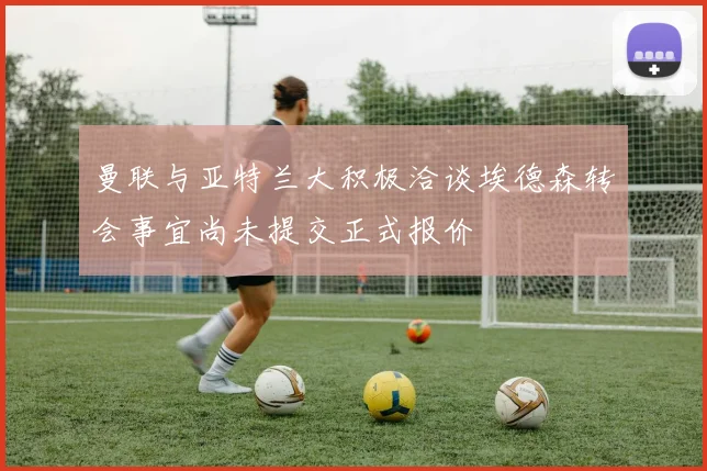 曼联与亚特兰大积极洽谈埃德森转会事宜尚未提交正式报价