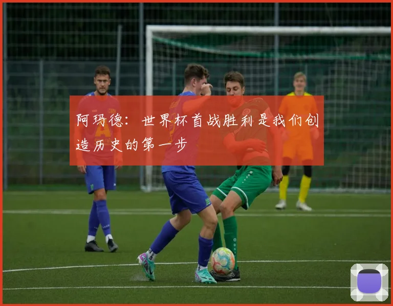 阿玛德：世界杯首战胜利是我们创造历史的第一步